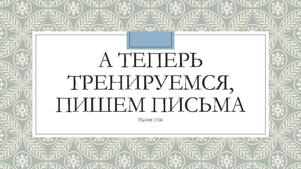 А ТЕПЕРЬ ТРЕНИРУЕМСЯ, ПИШЕМ ПИСЬМА Удачи 10 а! 