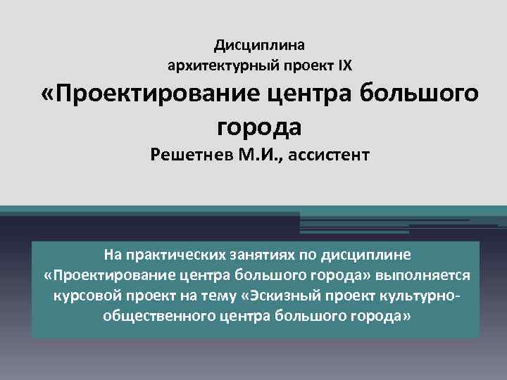 Дисциплина архитектурный проект IX «Проектирование центра большого города Решетнев М. И. , ассистент На