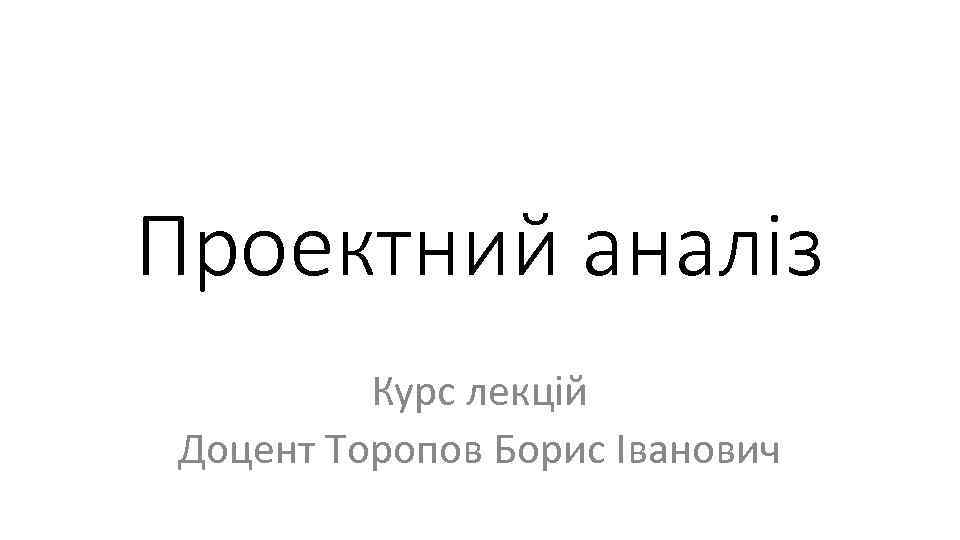 Проектний аналіз Курс лекцій Доцент Торопов Борис Іванович 