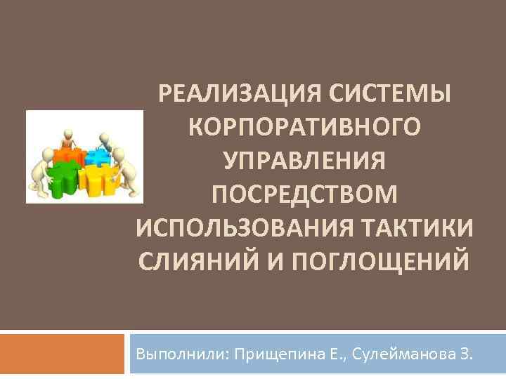 РЕАЛИЗАЦИЯ СИСТЕМЫ КОРПОРАТИВНОГО УПРАВЛЕНИЯ ПОСРЕДСТВОМ ИСПОЛЬЗОВАНИЯ ТАКТИКИ СЛИЯНИЙ И ПОГЛОЩЕНИЙ Выполнили: Прищепина Е. ,