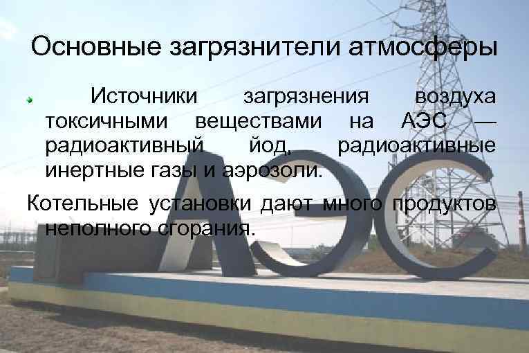 Основные загрязнители атмосферы Источники загрязнения воздуха токсичными веществами на АЭС — радиоактивный йод, радиоактивные