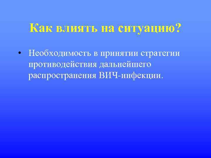Как влиять на ситуацию? • Необходимость в принятии стратегии противодействия дальнейшего распространения ВИЧ-инфекции. 