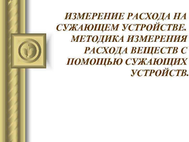 ИЗМЕРЕНИЕ РАСХОДА НА СУЖАЮЩЕМ УСТРОЙСТВЕ. МЕТОДИКА ИЗМЕРЕНИЯ РАСХОДА ВЕЩЕСТВ С ПОМОЩЬЮ СУЖАЮЩИХ УСТРОЙСТВ. 