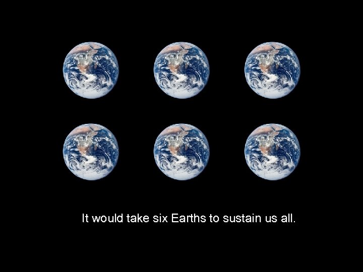 It would take six Earths to sustain us all. 