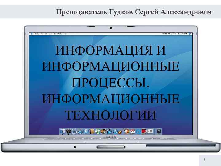 Преподаватель Гудков Сергей Александрович ИНФОРМАЦИЯ И ИНФОРМАЦИОННЫЕ ПРОЦЕССЫ. ИНФОРМАЦИОННЫЕ ТЕХНОЛОГИИ 1 