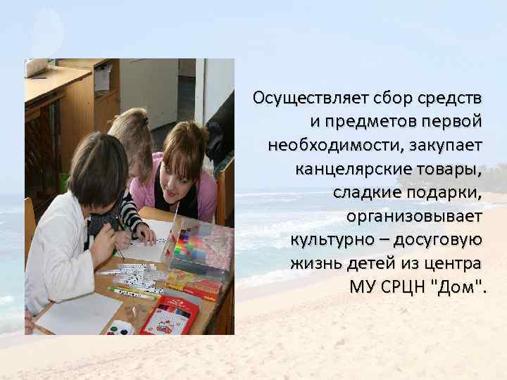 Осуществляет сбор средств и предметов первой необходимости, закупает канцелярские товары, сладкие подарки, организовывает культурно