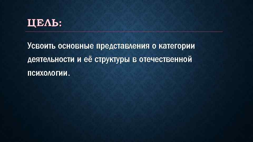 ЦЕЛЬ: Усвоить основные представления о категории деятельности и её структуры в отечественной психологии. 