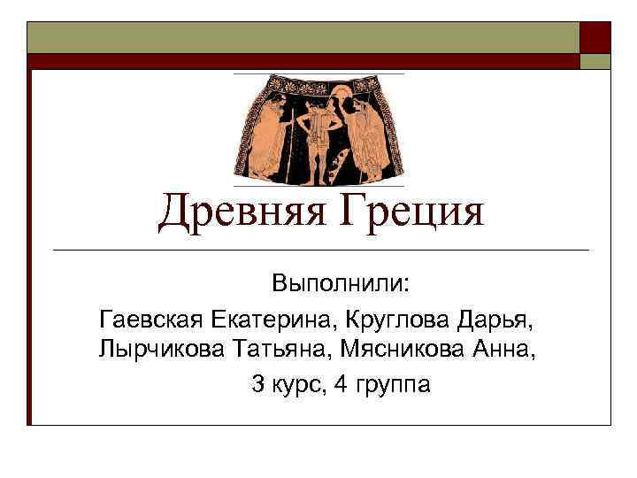 Древняя Греция Выполнили: Гаевская Екатерина, Круглова Дарья, Лырчикова Татьяна, Мясникова Анна, 3 курс, 4