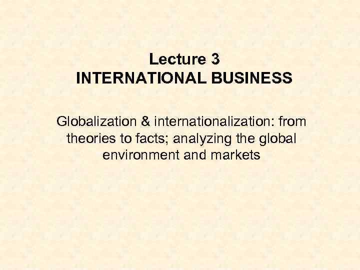 Lecture 3 INTERNATIONAL BUSINESS Globalization & internationalization: from theories to facts; analyzing the global