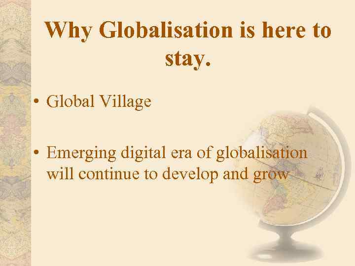 Why Globalisation is here to stay. • Global Village • Emerging digital era of