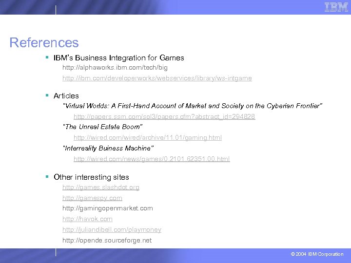 References § IBM’s Business Integration for Games http: //alphaworks. ibm. com/tech/big http: //ibm. com/developerworks/webservices/library/ws-intgame