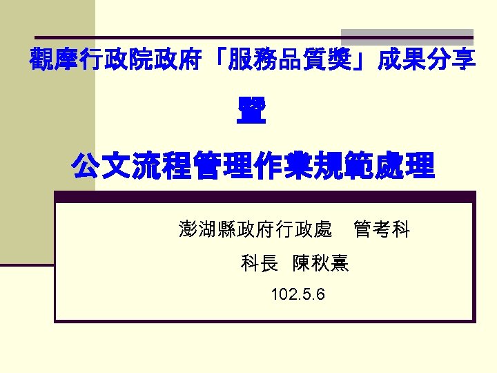 觀摩行政院政府「服務品質獎」成果分享 暨 公文流程管理作業規範處理 澎湖縣政府行政處 科長 陳秋熹 102. 5. 6 管考科 