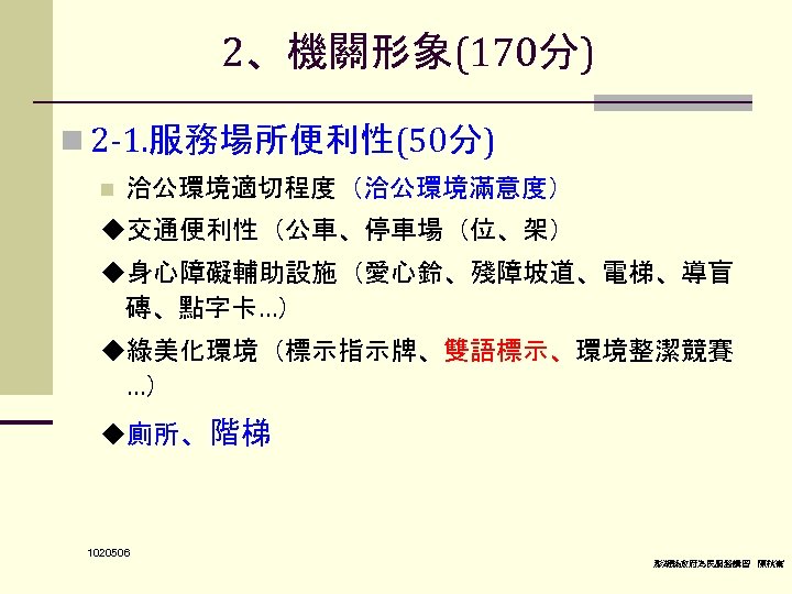 2、機關形象(170分) n 2 -1. 服務場所便利性(50分) n 洽公環境適切程度（洽公環境滿意度） ◆交通便利性（公車、停車場（位、架） ◆身心障礙輔助設施（愛心鈴、殘障坡道、電梯、導盲 磚、點字卡…） ◆綠美化環境（標示指示牌、雙語標示、環境整潔競賽 …） ◆廁所、階梯 1020506