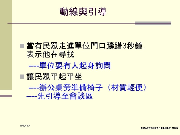動線與引導 n 當有民眾走進單位門口躊躇3秒鐘， 表示他在尋找 ----單位要有人起身詢問 n 讓民眾平起平坐 ----辦公桌旁準備椅子（材質輕便） ----先引導至會談區 1010413 澎湖縣政府考試錄取人員職前講習 陳秋熹 