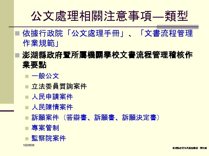 公文處理相關注意事項—類型 n 依據行政院「公文處理手冊」、「文書流程管理 作業規範」 n 澎湖縣政府暨所屬機關學校文書流程管理稽核作 業要點 n 一般公文 立法委員質詢案件 人民申請案件 n 人民陳情案件 n