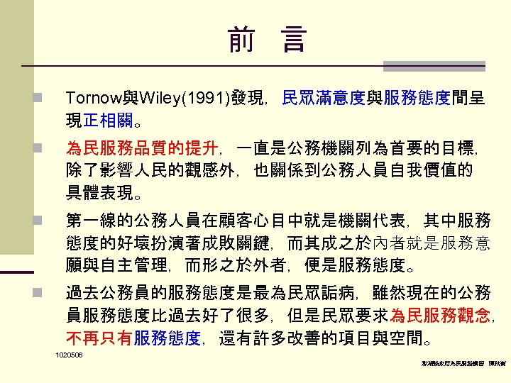 前 言　 n Tornow與Wiley(1991)發現，民眾滿意度與服務態度間呈 現正相關。 n 為民服務品質的提升，一直是公務機關列為首要的目標， 除了影響人民的觀感外，也關係到公務人員自我價值的 具體表現。 n 第一線的公務人員在顧客心目中就是機關代表，其中服務 態度的好壞扮演著成敗關鍵，而其成之於內者就是服務意 願與自主管理，而形之於外者，便是服務態度。 n