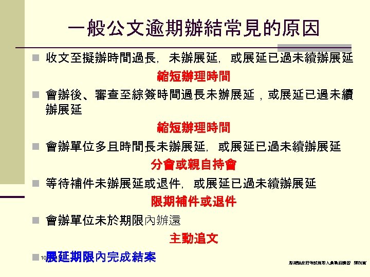 一般公文逾期辦結常見的原因 n 收文至擬辦時間過長，未辦展延，或展延已過未續辦展延 縮短辦理時間 n 會辦後、審查至綜簽時間過長未辦展延，或展延已過未續 辦展延 縮短辦理時間 n 會辦單位多且時間長未辦展延，或展延已過未續辦展延 分會或親自持會 n 等待補件未辦展延或退件，或展延已過未續辦展延 限期補件或退件