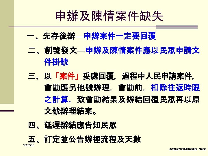 申辦及陳情案件缺失 一、先存後辦—申辦案件一定要回覆 二、創號發文—申辦及陳情案件應以民眾申請文 件掛號 三、以「案件」妥處回覆，過程中人民申請案件， 會勘應另他號辦理，會勘前，扣除往返時限 之計算，致會勘結果及辦結回覆民眾再以原 文號辦理結案。 四、延遲辦結應告知民眾 五、訂定並公告辦裡流程及天數 1020506 澎湖縣政府為民服務前講習 陳秋熹 