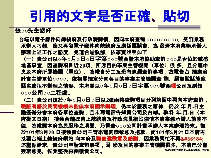 引用的文字是否正確、貼切 張○○先生您好 台端以電子郵件向總統府及行政院陳情，因向本府查詢 ○○○○○，受到業務 承辦人刁難，後又再發電子郵件向總統府反應係屬誤會，為 澄清本府業務承辦人 辦理上述 作之態度，免遭台端誤解，依事實說明如下： （一）貴公司以○年○月○日○日字第○○○號函請本府協助查詢 ○○○是否位於敏感 地區事宜，因查詢項目近 20項，所涉目的事業主管機關（單位）很 多，且分屬中 央及本府所屬機關（單位），為權責分