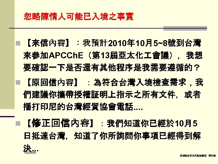 忽略陳情人可能已入境之事實 n 【來信內容】：我預計2010年 10月5~8號到台灣 來參加APCCh. E（第 13屆亞太化 會議），我想 要確認一下是否還有其他程序是我需要遵循的？ n 【原回信內容】 ：為符合台灣入境檢查需求，我 們建議你攜帶授權証明上指示之所有文件，或者 播打印尼的台灣經貿協會電話.