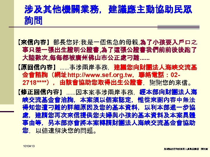 涉及其他機關業務，建議應主動協助民眾 詢問 【來信內容】部長您好: 我是一個焦急的母親, 為了小孩要入戶口之 事只差一張出生證明公證書, 為了這張公證書我們前前後後跑了 大陸數次, 每每都被廣州佛山市公正處刁難…… 【原回信內容】……事涉兩岸事務，建議您向財團法人海峽交流基 金會諮詢（網址http: //www. sef. org.