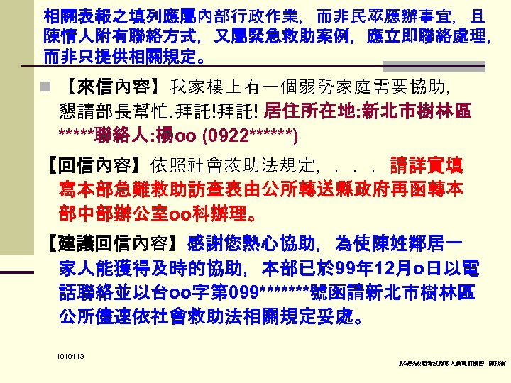 相關表報之填列應屬內部行政作業，而非民眾應辦事宜，且 陳情人附有聯絡方式，又屬緊急救助案例，應立即聯絡處理， 而非只提供相關規定。 n 【來信內容】我家樓上有一個弱勢家庭需要協助， 懇請部長幫忙. 拜託!拜託! 居住所在地: 新北市樹林區 *****聯絡人: 楊oo (0922******) 【回信內容】依照社會救助法規定，．．．請詳實填 寫本部急難救助訪查表由公所轉送縣政府再函轉本