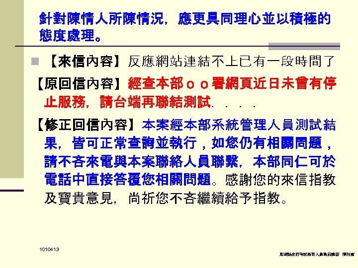針對陳情人所陳情況，應更具同理心並以積極的 態度處理。 n 【來信內容】反應網站連結不上已有一段時間了 【原回信內容】經查本部ｏｏ署網頁近日未曾有停 止服務，請台端再聯結測試．．．． 【修正回信內容】本案經本部系統管理人員測試結 果，皆可正常查詢並執行，如您仍有相關問題， 請不吝來電與本案聯絡人員聯繫，本部同仁可於 電話中直接答覆您相關問題。感謝您的來信指教 及寶貴意見，尚祈您不吝繼續給予指教。 1010413 澎湖縣政府考試錄取人員職前講習 陳秋熹