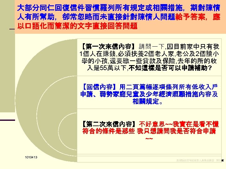 大部分同仁回復信件習慣羅列所有規定或相關措施，期對陳情 人有所幫助，卻常忽略而未直接針對陳情人問題給予答案，應 以口語化而簡潔的文字直接回答問題 【第一次來信內容】請問一下, 因目前家中只有我 1個人在賺錢, 必須扶養2個老人家, 老公及2個讀小 學的小孩, 還要繳一些貸款及保險, 去年的所的收 入是 55萬以下, 不知這樣是否可以申請補助?