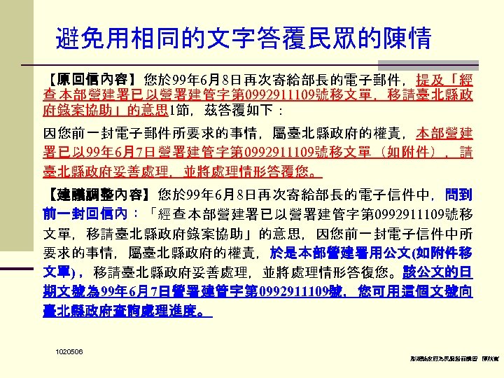 避免用相同的文字答覆民眾的陳情 【原回信內容】您於 99年 6月8日再次寄給部長的電子郵件，提及「經 查 本部營建署已以營署建管字第 0992911109號移文單，移請臺北縣政 府錄案協助」的意思 1節，茲答覆如下： 因您前一封電子郵件所要求的事情，屬臺北縣政府的權責，本部營建 署已以 99年 6月7日營署建管字第 0992911109號移文單（如附件），請