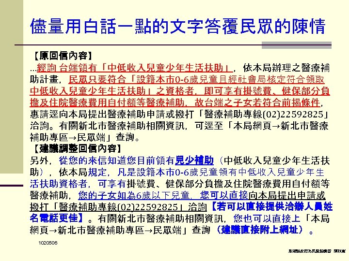 儘量用白話一點的文字答覆民眾的陳情 【原回信內容】 …經詢 台端領有「中低收入兒童少年生活扶助」，依本局辦理之醫療補 助計畫，民眾只要符合「設籍本市0 -6歲兒童且經社會局核定符合領取 中低收入兒童少年生活扶助」之資格者，即可享有掛號費、健保部分負 擔及住院醫療費用自付額等醫療補助，故台端之子女若符合前揭條件， 惠請逕向本局提出醫療補助申請或撥打「醫療補助專線(02)22592825」 洽詢。有關新北市醫療補助相關資訊，可逕至「本局網頁→新北市醫療 補助專區→民眾端」查詢。　 【建議調整回信內容】 另外，從您的來信知道您目前領有兒少補助（中低收入兒童少年生活扶 助），依本局規定，凡是設籍本市0