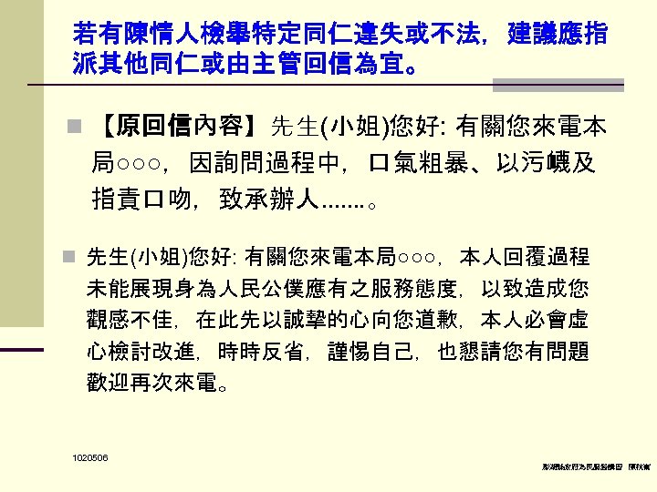 若有陳情人檢舉特定同仁違失或不法，建議應指 派其他同仁或由主管回信為宜。 n 【原回信內容】先生(小姐)您好: 有關您來電本 局○○○，因詢問過程中，口氣粗暴、以污衊及 指責口吻，致承辦人……. 。 n 先生(小姐)您好: 有關您來電本局○○○，本人回覆過程 未能展現身為人民公僕應有之服務態度，以致造成您 觀感不佳，在此先以誠摯的心向您道歉，本人必會虛 心檢討改進，時時反省，謹惕自己，也懇請您有問題