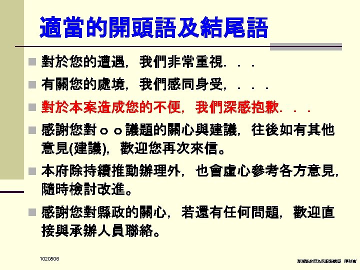 適當的開頭語及結尾語 n 對於您的遭遇，我們非常重視．．． n 有關您的處境，我們感同身受，．．． n 對於本案造成您的不便，我們深感抱歉．．． n 感謝您對ｏｏ議題的關心與建議，往後如有其他 意見(建議)，歡迎您再次來信。 n 本府除持續推動辦理外，也會虛心參考各方意見， 隨時檢討改進。 n