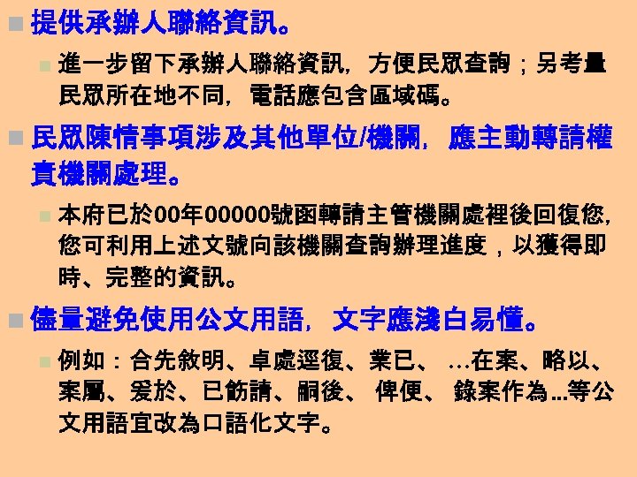 n 提供承辦人聯絡資訊。 n 進一步留下承辦人聯絡資訊，方便民眾查詢；另考量 民眾所在地不同，電話應包含區域碼。 n 民眾陳情事項涉及其他單位/機關，應主動轉請權 責機關處理。 n 本府已於 00年 00000號函轉請主管機關處裡後回復您， 您可利用上述文號向該機關查詢辦理進度，以獲得即 時、完整的資訊。