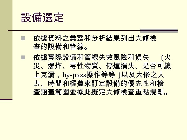 設備選定 n n 依據資料之彙整和分析結果列出大修檢 查的設備和管線。 依據實際設備和管線失效風險和損失 (火 災、爆炸、毒性物質、停爐損失、是否可線 上克漏，by-pass操作等等 )以及大修之人 力、時間和經費來訂定設備的優先性和檢 查涵蓋範圍並據此擬定大修檢查重點規劃。 
