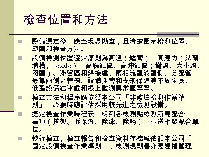 檢查位置和方法 n n n 設備選定後，應至現場勘查，且清楚圖示檢測位置、 範圍和檢查方法。 設備檢測位置選定原則為高溫（爐管）、高應力（法蘭 溝槽、nozzle）、高腐蝕區、高沖蝕區（彎頭、大小頭、 閥體）、滯留區和銲接處、兩相流體液體側、分配管 最靠兩側之管線、設備插管和支架保溫等不周全處、 低溫設備結冰處和線上監測異常區等等。 檢查方法和程序應依循本公司「非破壞檢測作業準 則」，必要時應評估採用較先進之檢測設備。 擬定檢查作業時程表，明列各檢測點檢測所需配合