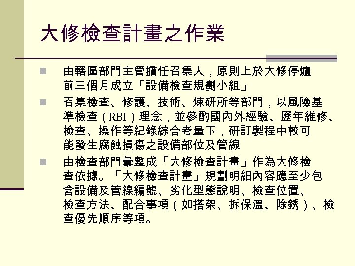 大修檢查計畫之作業 n n n 由轄區部門主管擔任召集人，原則上於大修停爐 前三個月成立「設備檢查規劃小組」 召集檢查、修護、技術、煉研所等部門，以風險基 準檢查（RBI）理念，並參酌國內外經驗、歷年維修、 檢查、操作等紀錄綜合考量下，研訂製程中較可 能發生腐蝕損傷之設備部位及管線 由檢查部門彙整成「大修檢查計畫」作為大修檢 查依據。「大修檢查計畫」規劃明細內容應至少包 含設備及管線編號、劣化型態說明、檢查位置、 檢查方法、配合事項（如搭架、拆保溫、除銹）、檢