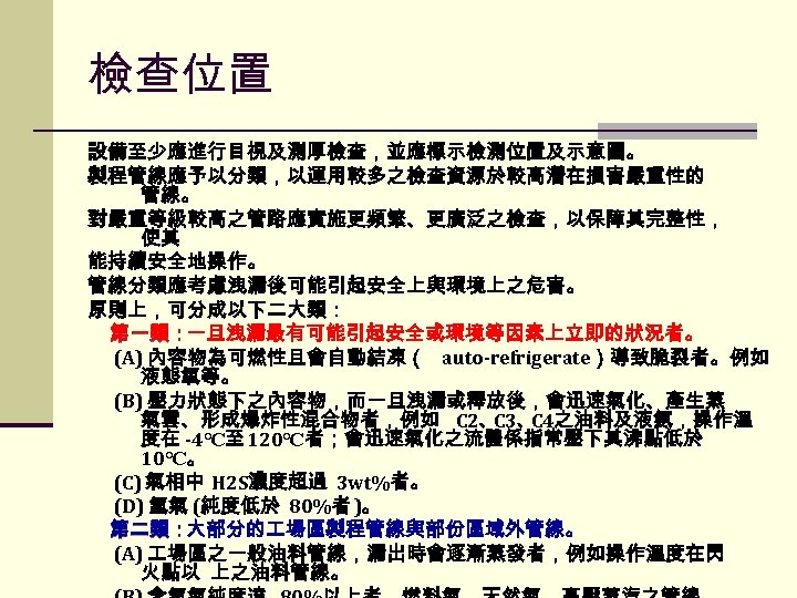 檢查位置 設備至少應進行目視及測厚檢查，並應標示檢測位置及示意圖。 製程管線應予以分類，以運用較多之檢查資源於較高潛在損害嚴重性的 管線。 對嚴重等級較高之管路應實施更頻繁、更廣泛之檢查，以保障其完整性， 使其 能持續安全地操作。 管線分類應考慮洩漏後可能引起安全上與環境上之危害。 原則上，可分成以下二大類： 第一類：一旦洩漏最有可能引起安全或環境等因素上立即的狀況者。 第一類： (A) 內容物為可燃性且會自動結凍（ auto-refrigerate）導致脆裂者。例如