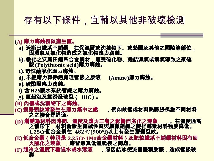 存有以下條件，宜輔以其他非破壞檢測 (A) 應力腐蝕裂紋產生區。 a). 沃斯田鐵系不銹鋼，在保溫層或沈積物下、或墊圈及其他之間隙等部位， 因濕氣及氯化物造成之氯化物應力腐蝕。 b). 敏化之沃斯田鐵系合金鋼材，遭受硫化物、凝結濕氣或氧氣導致之聚硫 酸 (Polythionic acid)應力腐蝕。 c). 苛性鹼脆化應力腐蝕。 d).