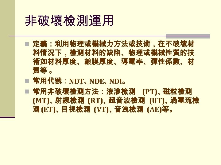 非破壞檢測運用 n 定義：利用物理或機械力方法或技術，在不破壞材 料情況下，檢測材料的缺陷、物理或機械性質的技 術如材料厚度、鍍膜厚度、導電率、彈性係數、材 質等 。 n 常用代號：NDT、 NDE、 NDI。 n 常用非破壞檢測方法：液滲檢測 (PT)、
