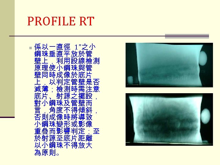 PROFILE RT n 係以一直徑 1"之小 鋼珠垂直平放於管 壁上，利用設線檢測 原理使小鋼珠與管 壁同時成像於底片 上，以判定管壁是否 減薄；檢測時需注意 底片、射源之擺設， 對小鋼珠及管壁而 言，角度不得傾斜，