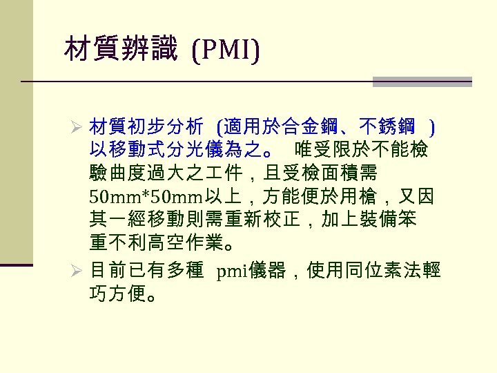 材質辨識 (PMI) Ø 材質初步分析 (適用於合金鋼、不銹鋼 ) 以移動式分光儀為之。 唯受限於不能檢 驗曲度過大之 件，且受檢面積需 50 mm*50 mm以上，方能便於用槍，又因 其一經移動則需重新校正，加上裝備笨