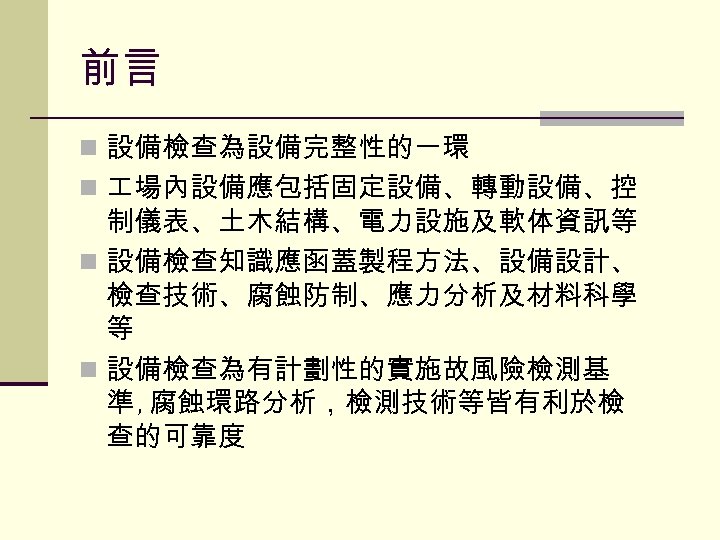 前言 n 設備檢查為設備完整性的一環 n 場內設備應包括固定設備、轉動設備、控 制儀表、土木結構、電力設施及軟体資訊等 n 設備檢查知識應函蓋製程方法、設備設計、 檢查技術、腐蝕防制、應力分析及材料科學 等 n 設備檢查為有計劃性的實施故風險檢測基 準 ,