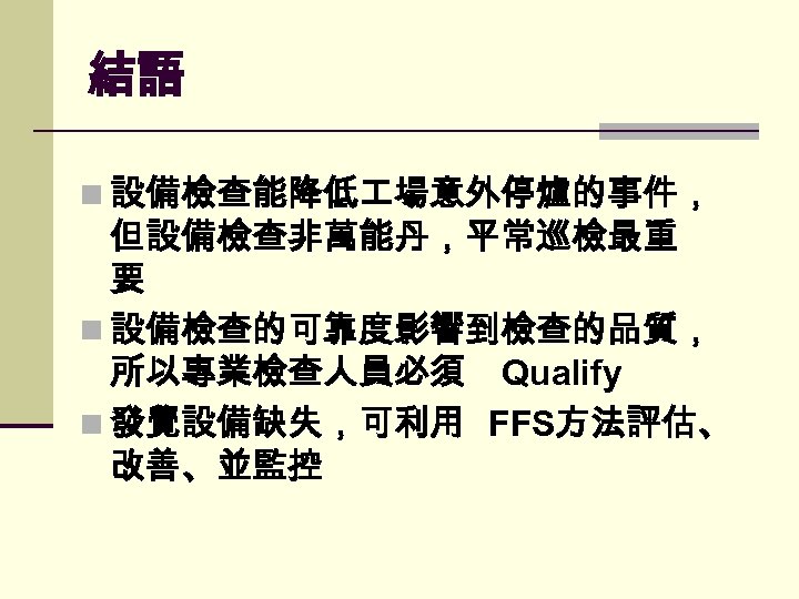 結語 n 設備檢查能降低 場意外停爐的事件， 但設備檢查非萬能丹，平常巡檢最重 要 n 設備檢查的可靠度影響到檢查的品質， 所以專業檢查人員必須 Qualify n 發覺設備缺失，可利用 FFS方法評估、 改善、並監控