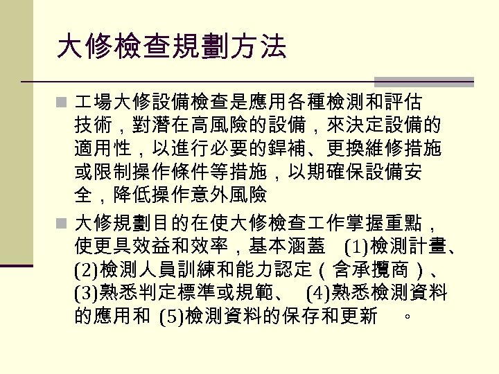 大修檢查規劃方法 n 場大修設備檢查是應用各種檢測和評估 技術，對潛在高風險的設備，來決定設備的 適用性，以進行必要的銲補、更換維修措施 或限制操作條件等措施，以期確保設備安 全，降低操作意外風險 n 大修規劃目的在使大修檢查 作掌握重點， 使更具效益和效率，基本涵蓋 (1)檢測計畫、 (2)檢測人員訓練和能力認定（含承攬商）、 (3)熟悉判定標準或規範、