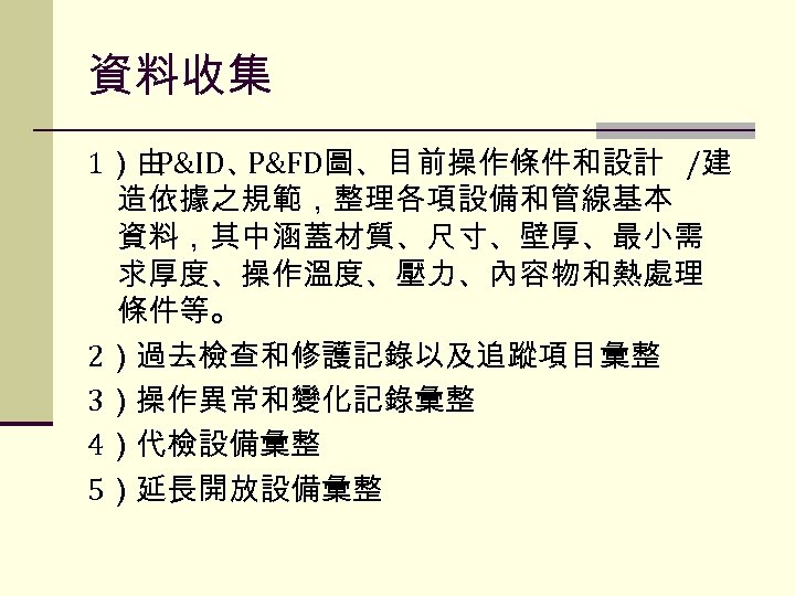 資料收集 1）由 P&ID、 P&FD圖、目前操作條件和設計 /建 造依據之規範，整理各項設備和管線基本 資料，其中涵蓋材質、尺寸、壁厚、最小需 求厚度、操作溫度、壓力、內容物和熱處理 條件等。 2）過去檢查和修護記錄以及追蹤項目彙整 3）操作異常和變化記錄彙整 4）代檢設備彙整 5）延長開放設備彙整 