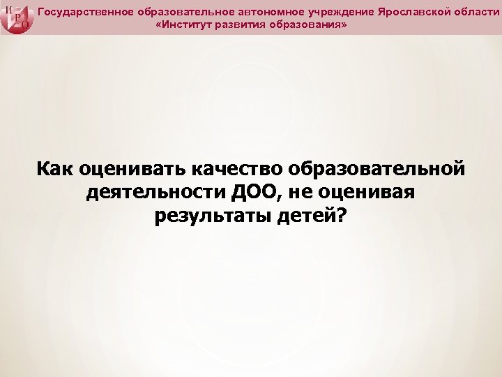 Государственное образовательное автономное учреждение Ярославской области «Институт развития образования» Как оценивать качество образовательной деятельности