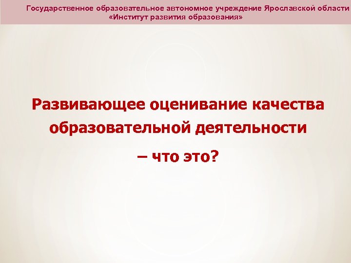 Государственное образовательное автономное учреждение Ярославской области «Институт развития образования» Развивающее оценивание качества образовательной деятельности