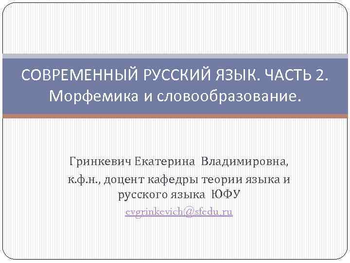 СОВРЕМЕННЫЙ РУССКИЙ ЯЗЫК. ЧАСТЬ 2. Морфемика и словообразование. Гринкевич Екатерина Владимировна, к. ф. н.