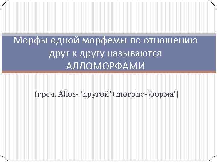 Морфы одной морфемы по отношению друг к другу называются АЛЛОМОРФАМИ (греч. Allos- ‘другой‘+morphe-‘форма‘) 