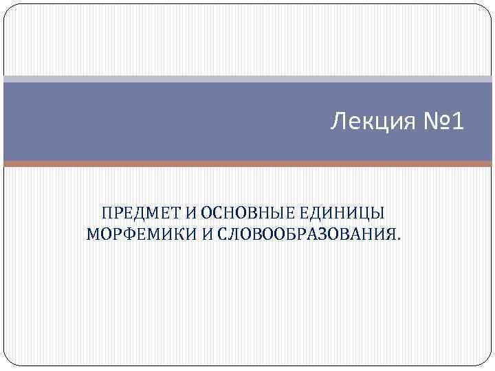 Лекция № 1 ПРЕДМЕТ И ОСНОВНЫЕ ЕДИНИЦЫ МОРФЕМИКИ И СЛОВООБРАЗОВАНИЯ. 